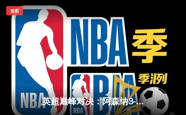 英超巅峰对决：阿森纳3-1力克利物浦，萨卡传射建功改写争冠格局