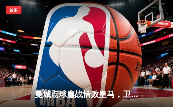 曼城点球鏖战惜败皇马，卫冕冠军止步欧冠四强