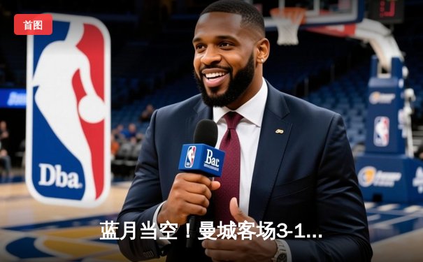 蓝月当空！曼城客场3-1逆转曼联，哈兰德双响主宰曼市德比